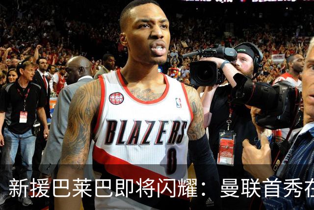 新援巴莱巴即将闪耀：曼联首秀在呼唤！